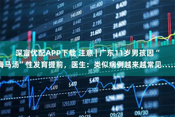 深富优配APP下载 注意 | 广东11岁男孩因“海马汤”性发育提前，医生：类似病例越来越常见……