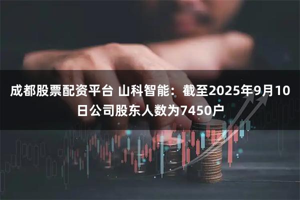 成都股票配资平台 山科智能：截至2025年9月10日公司股东人数为7450户
