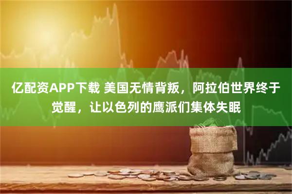 亿配资APP下载 美国无情背叛，阿拉伯世界终于觉醒，让以色列的鹰派们集体失眠