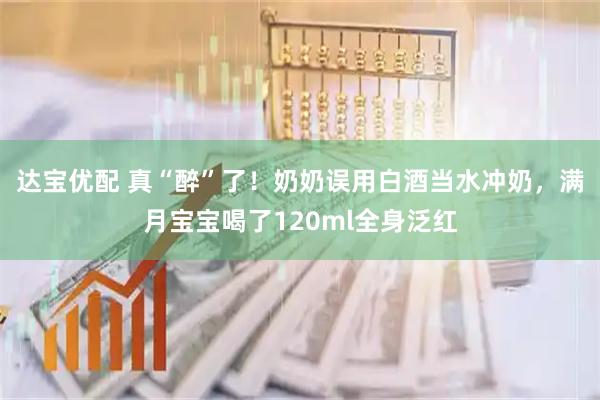 达宝优配 真“醉”了！奶奶误用白酒当水冲奶，满月宝宝喝了120ml全身泛红