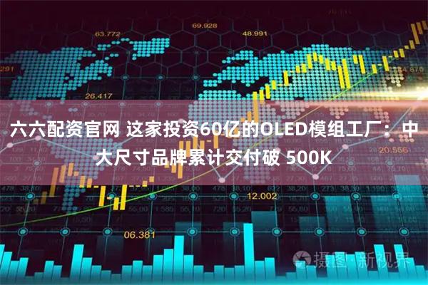 六六配资官网 这家投资60亿的OLED模组工厂：中大尺寸品牌累计交付破 500K