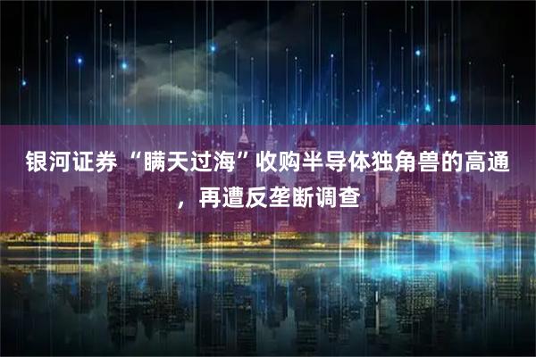 银河证券 “瞒天过海”收购半导体独角兽的高通,再遭反垄断调查