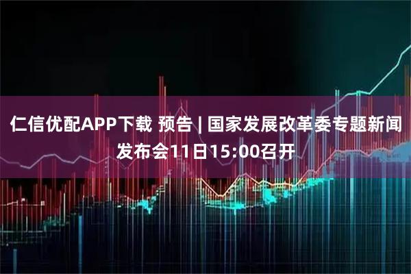 仁信优配APP下载 预告 | 国家发展改革委专题新闻发布会11日15:00召开