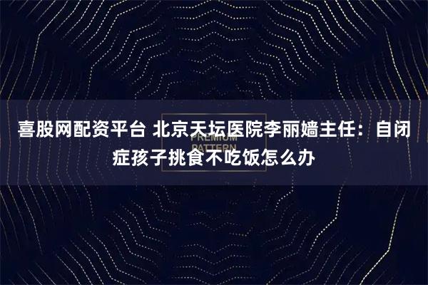 喜股网配资平台 北京天坛医院李丽嫱主任:自闭症孩子挑食不吃饭怎么办