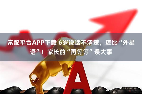 富配平台APP下载 6岁说话不清楚,堪比“外星语”!家长的“再等等”误大事