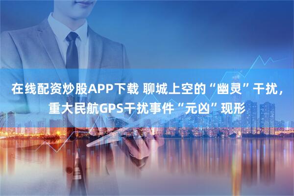 在线配资炒股APP下载 聊城上空的“幽灵”干扰,重大民航GPS干扰事件“元凶”现形