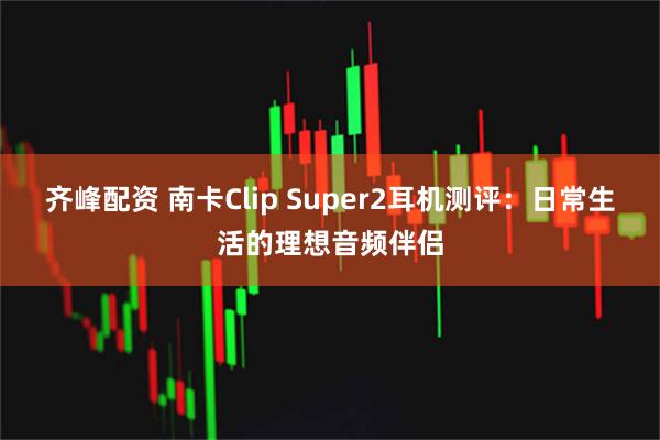 齐峰配资 南卡Clip Super2耳机测评:日常生活的理想音频伴侣