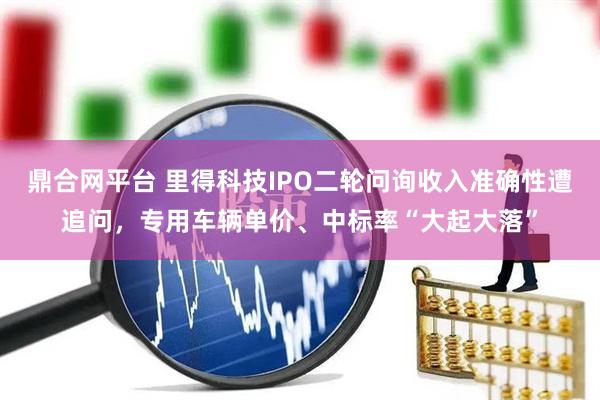 鼎合网平台 里得科技IPO二轮问询收入准确性遭追问，专用车辆单价、中标率“大起大落”