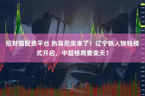 招财猫配资平台 热菲尼奥来了！辽宁铁人烧钱模式开启，中超格局要变天？