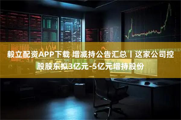 毅立配资APP下载 增减持公告汇总丨这家公司控股股东拟3亿元-5亿元增持股份