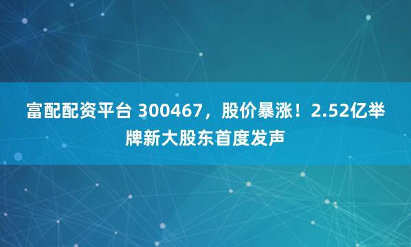 富配配资平台 300467，股价暴涨！2.52亿举牌新大股东首度发声