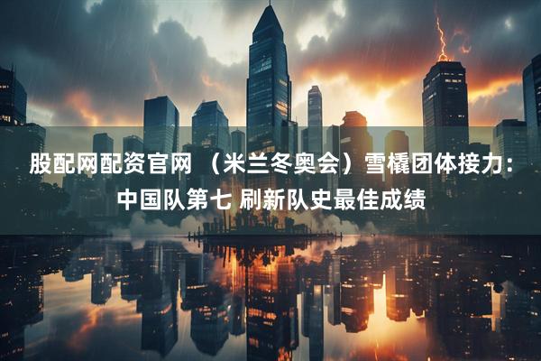 股配网配资官网 （米兰冬奥会）雪橇团体接力：中国队第七 刷新队史最佳成绩