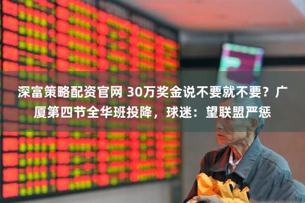 深富策略配资官网 30万奖金说不要就不要？广厦第四节全华班投降，球迷：望联盟严惩