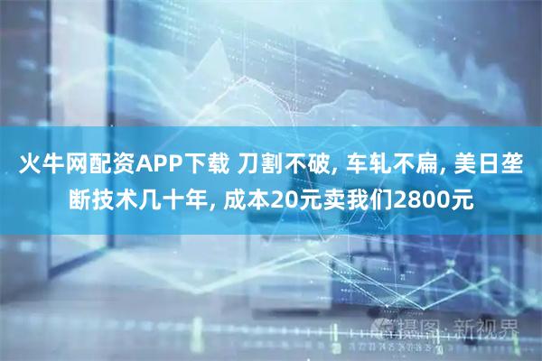火牛网配资APP下载 刀割不破, 车轧不扁, 美日垄断技术几十年, 成本20元卖我们2800元