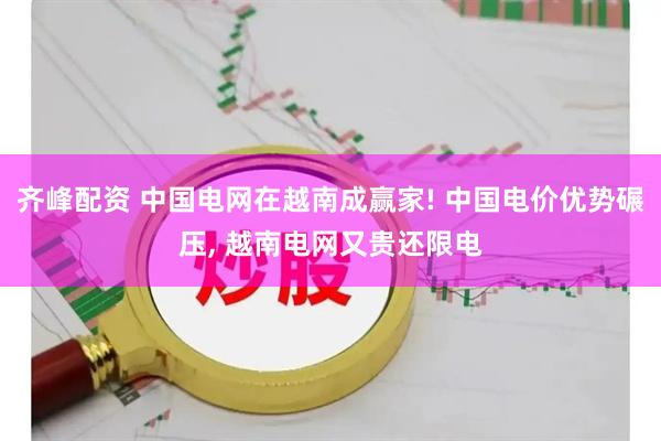 齐峰配资 中国电网在越南成赢家! 中国电价优势碾压, 越南电网又贵还限电