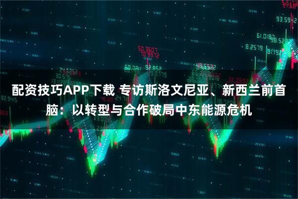 配资技巧APP下载 专访斯洛文尼亚、新西兰前首脑：以转型与合作破局中东能源危机