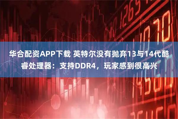 华合配资APP下载 英特尔没有抛弃13与14代酷睿处理器：支持DDR4，玩家感到很高兴