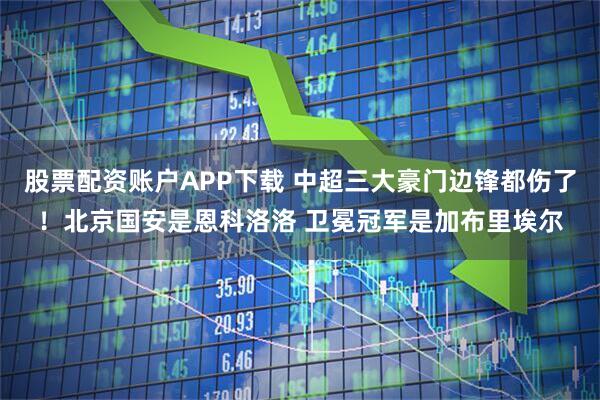股票配资账户APP下载 中超三大豪门边锋都伤了！北京国安是恩科洛洛 卫冕冠军是加布里埃尔