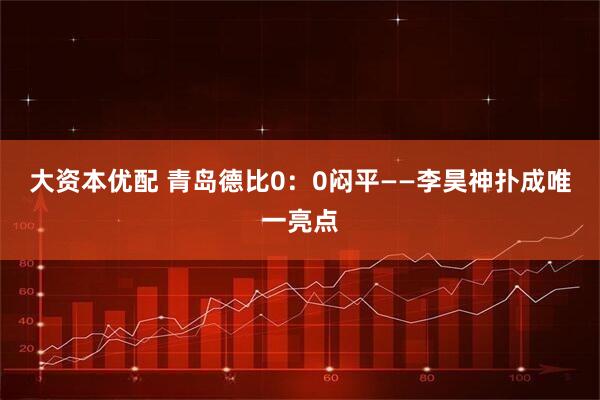 大资本优配 青岛德比0:0闷平——李昊神扑成唯一亮点