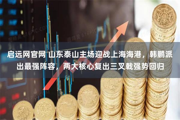 启远网官网 山东泰山主场迎战上海海港,韩鹏派出最强阵容,两大核心复出三叉戟强势回归