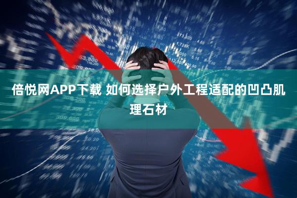 倍悦网APP下载 如何选择户外工程适配的凹凸肌理石材