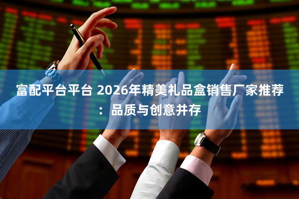 富配平台平台 2026年精美礼品盒销售厂家推荐:品质与创意并存