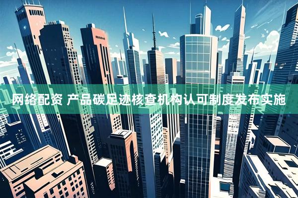 网络配资 产品碳足迹核查机构认可制度发布实施