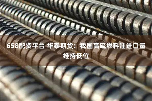 658配资平台 华泰期货：我国高硫燃料油进口量维持低位