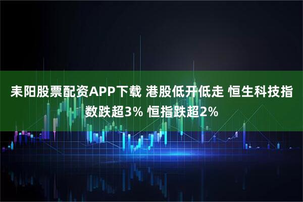 耒阳股票配资APP下载 港股低开低走 恒生科技指数跌超3% 恒指跌超2%