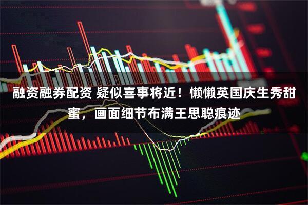 融资融券配资 疑似喜事将近！懒懒英国庆生秀甜蜜，画面细节布满王思聪痕迹