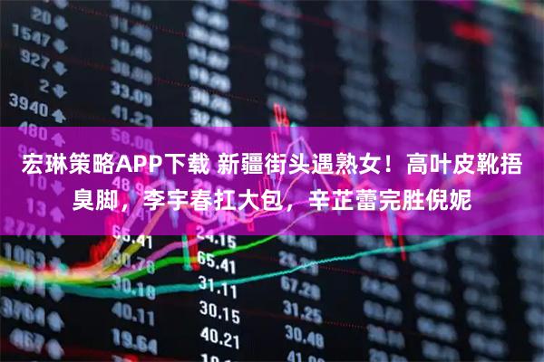 宏琳策略APP下载 新疆街头遇熟女！高叶皮靴捂臭脚，李宇春扛大包，辛芷蕾完胜倪妮