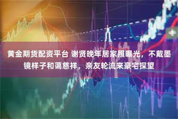黄金期货配资平台 谢贤晚年居家照曝光，不戴墨镜样子和蔼慈祥，亲友轮流来豪宅探望